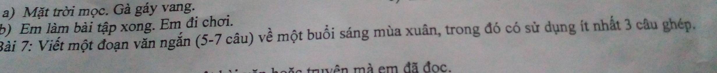 Mặt trời mọc. Gà gáy vang. 
b) Em làm bài tập xong. Em đi chơi. 
Bài 7: Viết một đoạn văn ngắn (5-7 câu) về một buổi sáng mùa xuân, trong đó có sử dụng ít nhất 3 câu ghép. 
muyên mà em đã đọc.