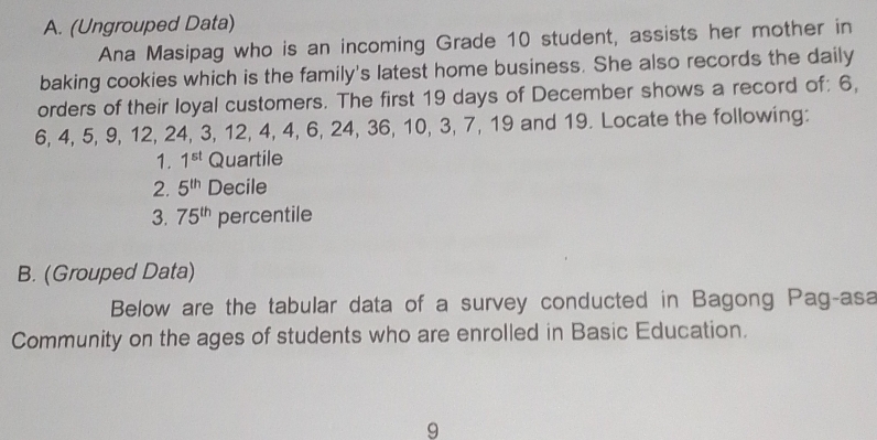 (Ungrouped Data) 
Ana Masipag who is an incoming Grade 10 student, assists her mother in 
baking cookies which is the family's latest home business. She also records the daily 
orders of their loyal customers. The first 19 days of December shows a record of: 6,
6, 4, 5, 9, 12, 24, 3, 12, 4, 4, 6, 24, 36, 10, 3, 7, 19 and 19. Locate the following: 
1. 1^(st) Quartile 
2. 5^(th) Decile 
3. 75^(th) percentile 
B. (Grouped Data) 
Below are the tabular data of a survey conducted in Bagong Pag-asa 
Community on the ages of students who are enrolled in Basic Education. 
9