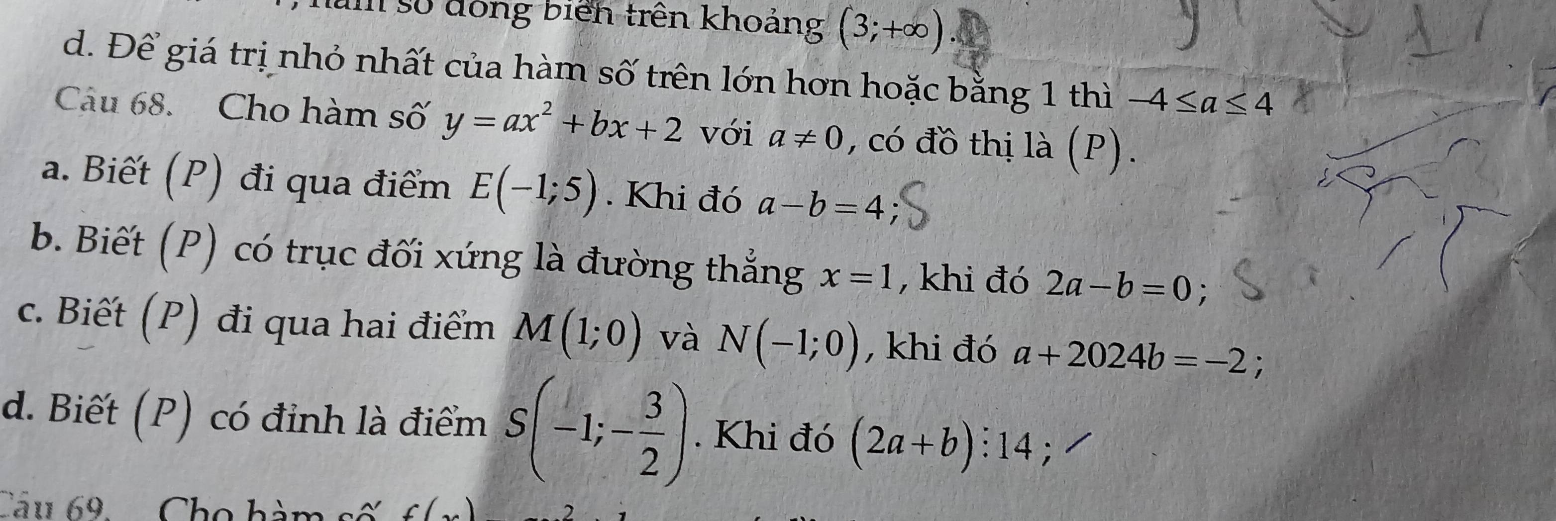 um số đồng biển trên khoảng (3;+∈fty )
d. Để giá trị nhỏ nhất của hàm số trên lớn hơn hoặc bằng 1 thì -4≤ a≤ 4
Câu 68. Cho hàm số y=ax^2+bx+2 với a!= 0 , có đồ thị là (P).
a. Biết (P) đi qua điểm E(-1;5). Khi đó a-b=4
b. Biết (P) có trục đối xứng là đường thẳng x=1 , khi đó 2a-b=0.
c. Biết (P) đi qua hai điểm M(1;0) và N(-1;0) , khi đó a+2024b=-2
d. Biết (P) có đỉnh là điểm S(-1;- 3/2 ). Khi đó (2a+b):14 ,
Câu 69. .. Cho hàm số f(x)