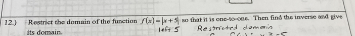 12.) Restrict the domain of the function f(x)=|x+5| so that it is one-to-one. Then find the inverse and give 
its domain.