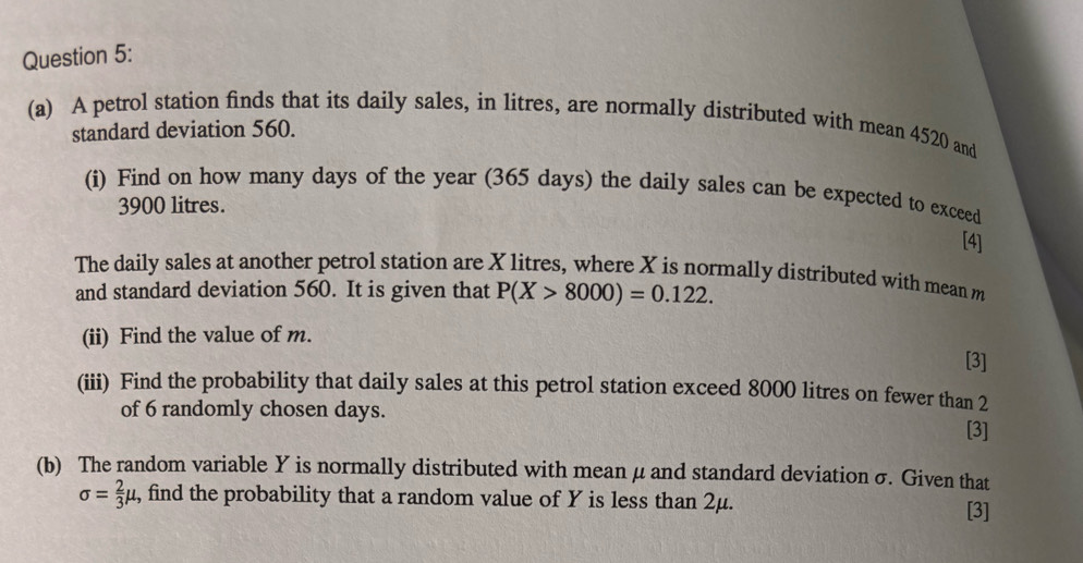 A petrol station finds that its daily sales, in litres, are normally distributed with mean 4520 and 
standard deviation 560. 
(i) Find on how many days of the year (365 days) the daily sales can be expected to exceed
3900 litres. 
[4] 
The daily sales at another petrol station are X litres, where X is normally distributed with mean m
and standard deviation 560. It is given that P(X>8000)=0.122. 
(ii) Find the value of m. 
[3] 
(iii) Find the probability that daily sales at this petrol station exceed 8000 litres on fewer than 2
of 6 randomly cho sen days. [3] 
(b) The random variable Y is normally distributed with mean μ and standard deviation σ. Given that
sigma = 2/3 mu , , find the probability that a random value of Y is less than 2μ. 
[3]