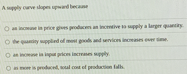 A supply curve slopes upward because
an increase in price gives producers an incentive to supply a larger quantity.
the quantity supplied of most goods and services increases over time.
an increase in input prices increases supply.
as more is produced, total cost of production falls.