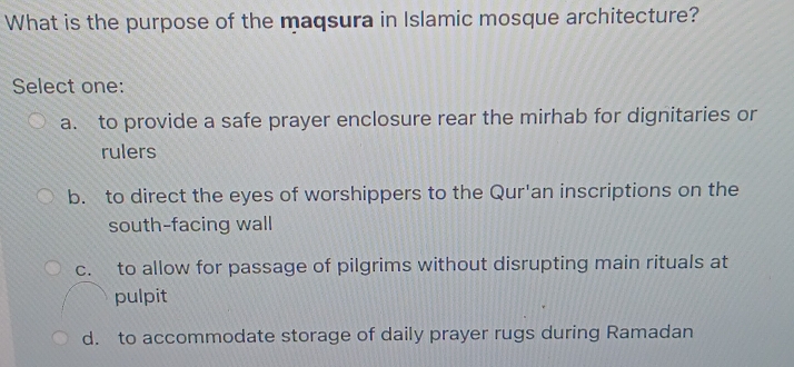 What is the purpose of the maqsura in Islamic mosque architecture?
Select one:
a. to provide a safe prayer enclosure rear the mirhab for dignitaries or
rulers
b. to direct the eyes of worshippers to the Qur'an inscriptions on the
south-facing wall
c. to allow for passage of pilgrims without disrupting main rituals at
pulpit
d. to accommodate storage of daily prayer rugs during Ramadan