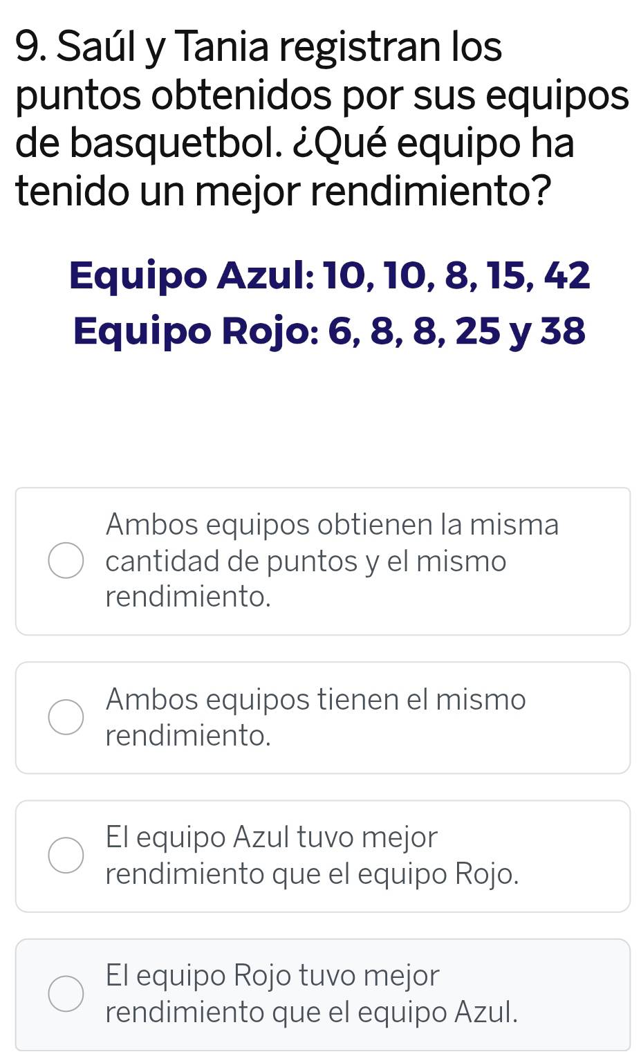 Saúl y Tania registran los
puntos obtenidos por sus equipos
de basquetbol. ¿Qué equipo ha
tenido un mejor rendimiento?
Equipo Azul: 10, 10, 8, 15, 42
Equipo Rojo: 6, 8, 8, 25 y 38
Ambos equipos obtienen la misma
cantidad de puntos y el mismo
rendimiento.
Ambos equipos tienen el mismo
rendimiento.
El equipo Azul tuvo mejor
rendimiento que el equipo Rojo.
El equipo Rojo tuvo mejor
rendimiento que el equipo Azul.