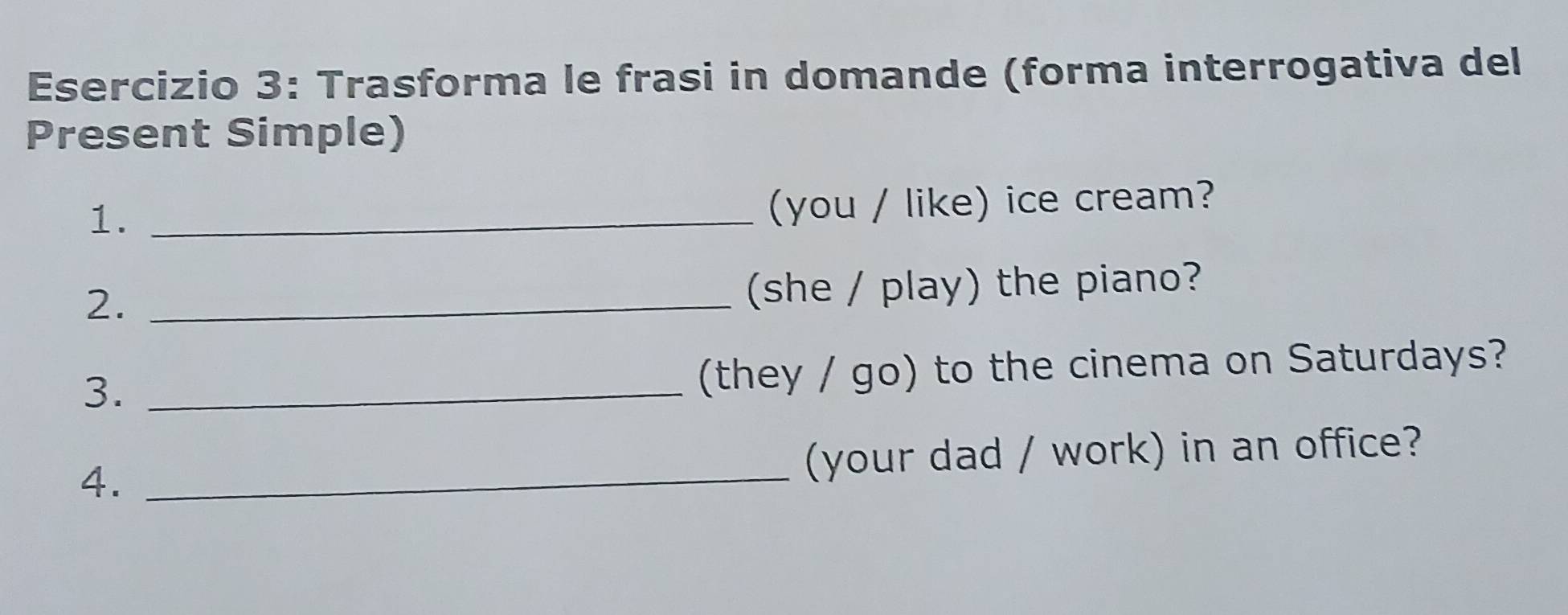 Trasforma le frasi in domande (forma interrogativa del 
Present Simple) 
1._ 
(you / like) ice cream? 
2._ 
(she / play) the piano? 
3._ 
(they / go) to the cinema on Saturdays? 
4._ 
(your dad / work) in an office?