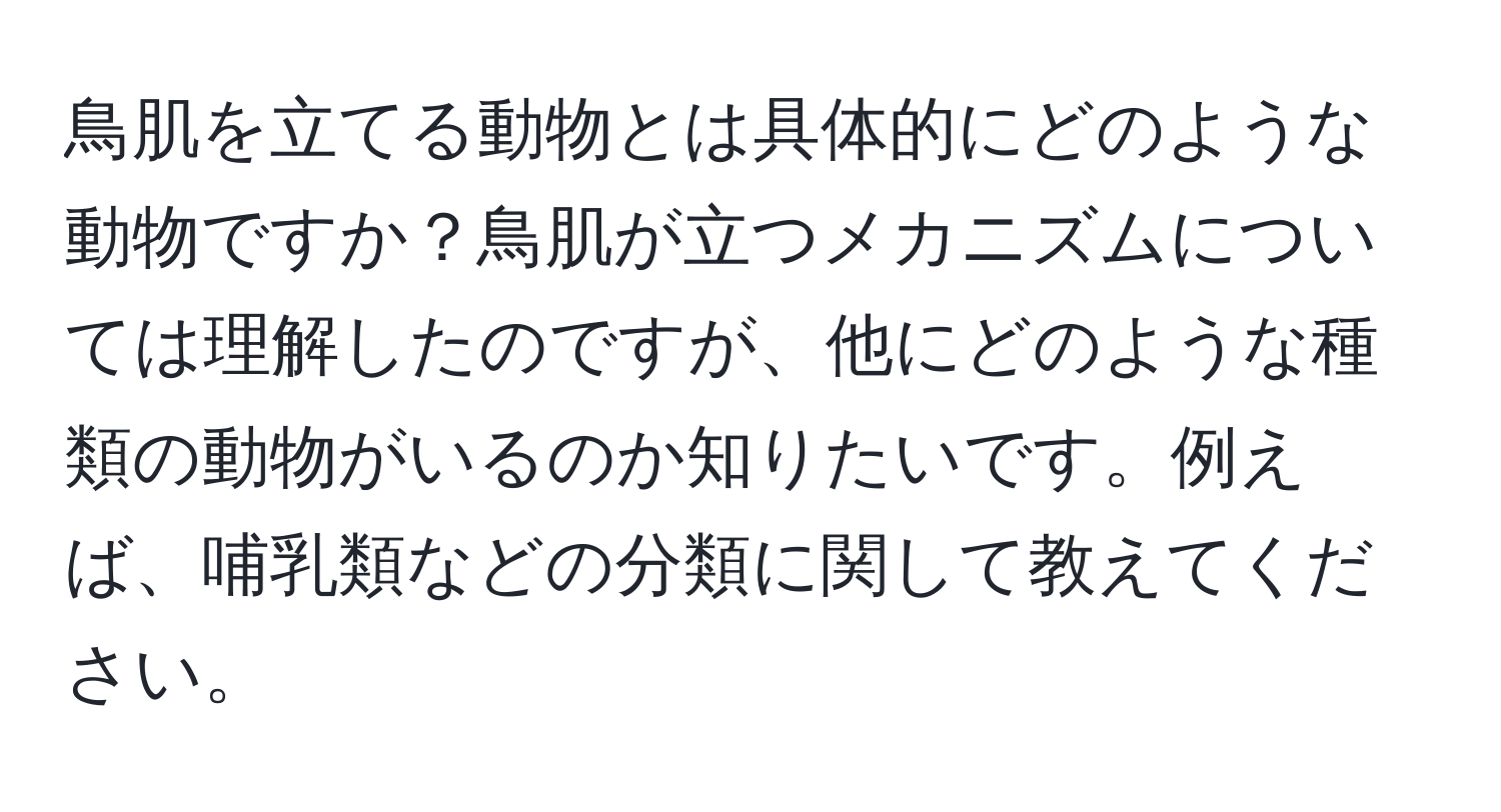 鳥肌を立てる動物とは具体的にどのような動物ですか？鳥肌が立つメカニズムについては理解したのですが、他にどのような種類の動物がいるのか知りたいです。例えば、哺乳類などの分類に関して教えてください。