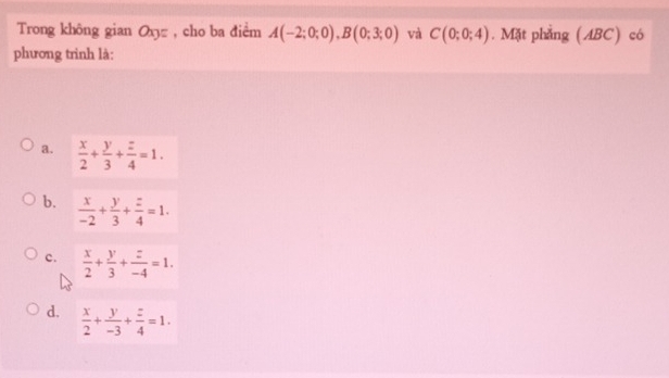 Trong không gian O= , cho ba điểm A(-2;0;0), B(0;3;0) và C(0;0;4). Mặt phẳng (ABC) có
phương trình là:
a.  x/2 + y/3 + z/4 =1.
b.  x/-2 + y/3 + z/4 =1.
c.  x/2 + y/3 + z/-4 =1.
d.  x/2 + y/-3 + z/4 =1.