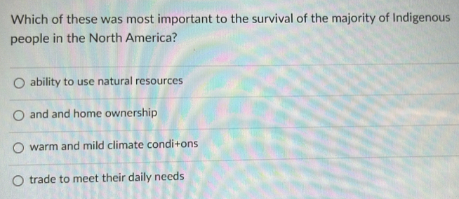 Which of these was most important to the survival of the majority of Indigenous
people in the North America?
ability to use natural resources
and and home ownership
warm and mild climate condi+ons
trade to meet their daily needs