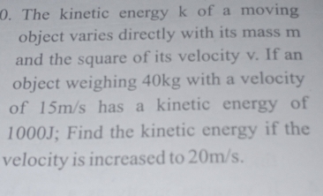 The kinetic energy k of a moving 
object varies directly with its mass m
and the square of its velocity v. If an 
object weighing 40kg with a velocity 
of 15m/s has a kinetic energy of
1000J; Find the kinetic energy if the 
velocity is increased to 20m/s.