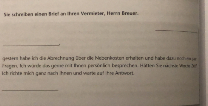 Sie schreiben einen Brief an Ihren Vermieter, Herrn Breuer. 
_ 
_ 
gestern habe ich die Abrechnung über die Nebenkosten erhalten und habe dazu noch ein paar 
Fragen. Ich würde das gerne mit Ihnen persönlich besprechen. Hätten Sie nächste Woche Zei 
Ich richte mich ganz nach Ihnen und warte auf Ihre Antwort. 
_