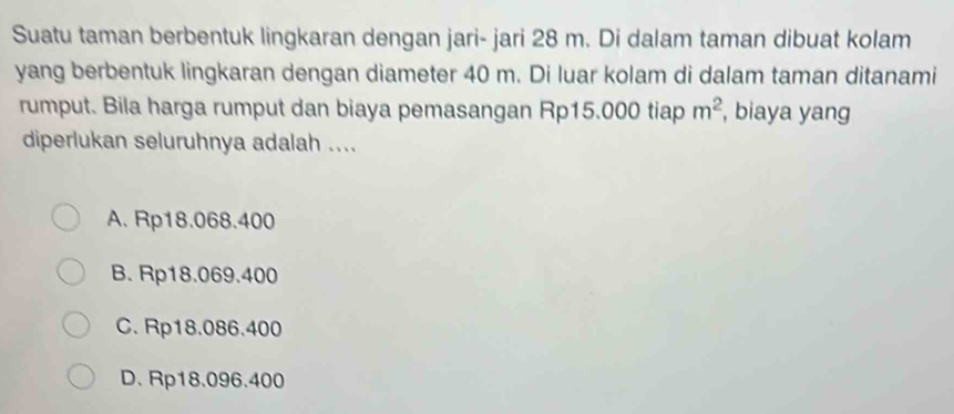 Suatu taman berbentuk lingkaran dengan jari- jari 28 m. Di dalam taman dibuat kolam
yang berbentuk lingkaran dengan diameter 40 m. Di luar kolam di dalam taman ditanami
rumput. Bila harga rumput dan biaya pemasangan Rp15.000 tiap m^2 , biaya yang
diperlukan seluruhnya adalah ....
A. Rp18.068.400
B. Rp18.069.400
C. Rp18.086.400
D. Rp18.096.400