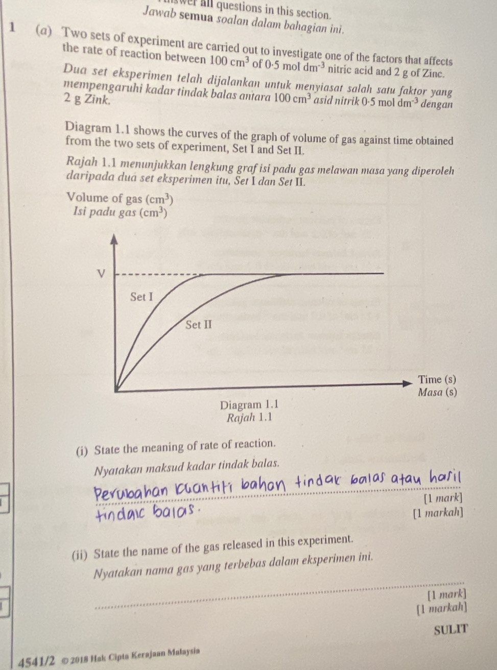 wer all questions in this section. 
Jawab semua soalan dalam bahagian ini. 
1 (a) Two sets of experiment are carried out to investigate one of the factors that affects 
the rate of reaction between 100cm^3 of 0.5moldm^(-3) nitric acid and 2 g of Zinc. 
Dua set eksperimen telah dijalankan untuk menyiasat salah satu faktor yang 
mempengaruhi kadar tindak balas antara
2 g Zink. 100cm^3 asid nitrik 0.5moldm^(-3) dengan 
Diagram 1.1 shows the curves of the graph of volume of gas against time obtained 
from the two sets of experiment, Set I and Set II. 
Rajah 1.1 menunjukkan lengkung grafisi padu gas melawan masa yang diperoleh 
daripada dua set eksperimen itu, Set I dan Set II. 
Volume of gas (cm^3)
Isi padu gas(cm^3)
Raj 
(i) State the meaning of rate of reaction. 
Nyatakan maksud kadar tindak balas. 
_ 
_ 
[1 mark] 
[1 markah] 
(ii) State the name of the gas released in this experiment. 
_ 
Nyatakan nama gas yang terbebas dalam eksperimen ini. 
[1 mark] 
[1 markah] 
SULIT 
4541/2 ©2018 Hak Cipta Kerajaan Małaysia