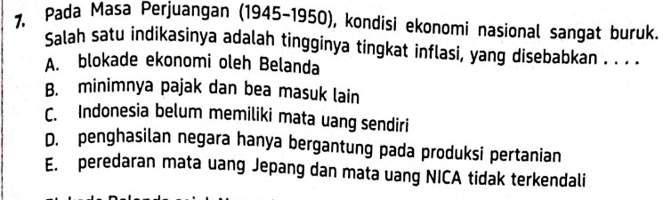 Pada Masa Perjuangan (1945-1950), kondisi ekonomi nasional sangat buruk.
Salah satu indikasinya adalah tingginya tingkat inflasi, yang disebabkan . . . .
A. blokade ekonomi oleh Belanda
B. minimnya pajak dan bea masuk lain
C. Indonesia belum memiliki mata uang sendiri
D. penghasilan negara hanya bergantung pada produksi pertanian
E. peredaran mata uang Jepang dan mata uang NICA tidak terkendali