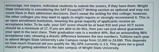 encourage, not require, individual students to submit the scores, if they have them. Wright 
State University is considering the SAT Essay/ACT Writing section as optional and may not 
count them in their admission decisions. Don't sweat the writing for this college; however, 
the other colleges you may want to apply to might require or strongly recommend it. This is 
an open enrollment institution, meaning the great majority of applicants receive an 
acceptance letter. To be safe, your SAT score should be at least 910 and your ACT score 
should be a minimum of 17. If you are able to do this, then you can just about guarantee 
your spot in the next class. Their graduation rate is a modest 40%. But an astounding 98%
acceptance rate; showing a drastic difference between the two numbers. Tuitions each year
to attend Wright State University Lake Campus range from 12,000 to 24,000. This depends 
on how much financial aid you qualify for. My GPA currently is 3.5, This gives me a good 
chance of getting admitted to the lake campus of Wright State University.