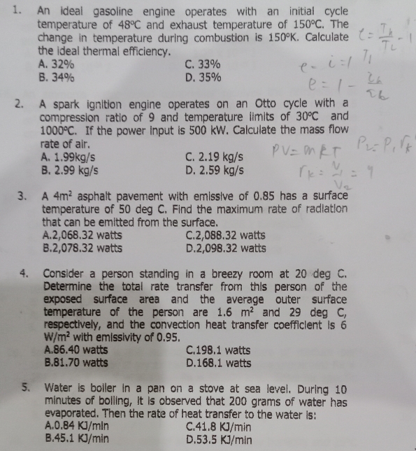 An ideal gasoline engine operates with an initial cycle
temperature of 48°C and exhaust temperature of 150°C. The
change in temperature during combustion is 150°K. Calculate
the ideal thermal efficiency.
A. 32% C. 33%
B. 34% D. 35%
2. A spark ignition engine operates on an Otto cycle with a
compression ratio of 9 and temperature limits of 30°C and
1000°C. If the power input is 500 kW. Calculate the mass flow
rate of air.
A. 1.99kg/s C. 2.19 kg/s
B. 2.99 kg/s D. 2.59 kg/s
3. ₹A 4m^2 asphalt pavement with emissive of 0.85 has a surface
temperature of 50 deg C. Find the maximum rate of radiation
that can be emitted from the surface.
A. 2,068.32 watts C. 2,088.32 watts
B. 2,078.32 watts D. 2,098.32 watts
4. Consider a person standing in a breezy room at 20 deg C.
Determine the total rate transfer from this person of the
exposed surface area and the average outer surface 
temperature of the person are 1.6m^2 and 29 deg C,
respectively, and the convection heat transfer coefficient is 6
W/m^2 with emissivity of 0.95.
A. 86.40 watts C. 198.1 watts
B. 81.70 watts D. 168.1 watts
5. Water is boiler in a pan on a stove at sea level. During 10
minutes of bolling, it is observed that 200 grams of water has
evaporated. Then the rate of heat transfer to the water is:
A. 0.84 KJ/mln C. 41.8 KJ/min
B. 45.1 KJ/min D. 53.5 KJ/min