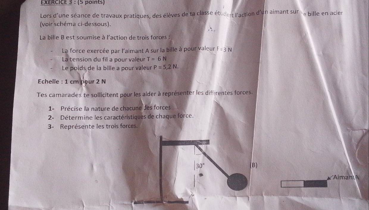 Lors d'une séance de travaux pratiques, des élèves de ta classe étudient l'action d'un aimant sur 'e bille en acier 
(voir schéma ci-dessous). 
La bille B est soumise à l'action de trois forces : 
La force exercée par l'aimant A sur la bille à pour valeur F=3N
La tension du fil a pour valeur T=6N
Le poids de la bille a pour valeur P=5,2N. 
Echelle : 1 cm pour 2 N
Tes camarades te sollicitent pour les aider à représenter les diffrentes forces. 
1- Précise la nature de chacune des forces 
2- Détermine les caractéristiques de chaque force. 
3- Représente les trois forces.
30° (B) 
AimantA