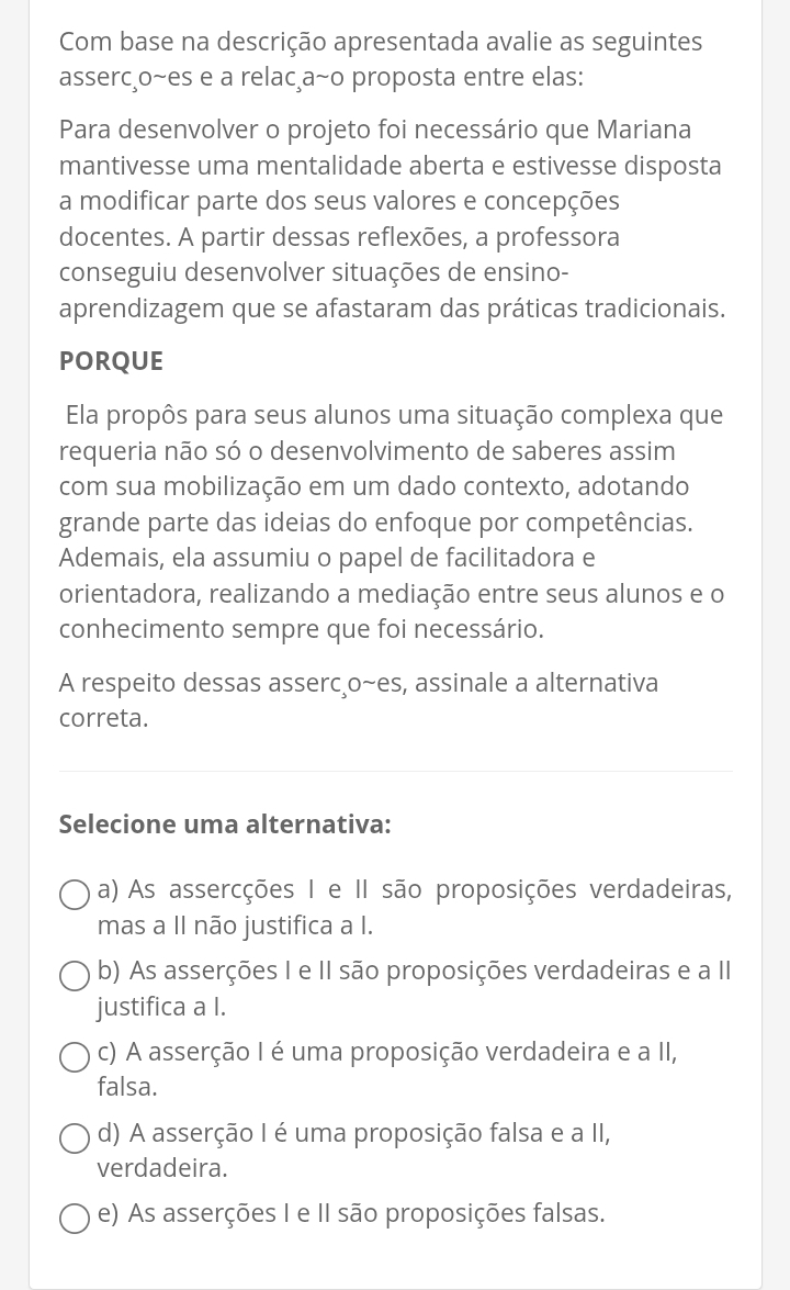 Com base na descrição apresentada avalie as seguintes
asserc¸o~es e a relacça~o proposta entre elas:
Para desenvolver o projeto foi necessário que Mariana
mantivesse uma mentalidade aberta e estivesse disposta
a modificar parte dos seus valores e concepções
docentes. A partir dessas reflexões, a professora
conseguiu desenvolver situações de ensino-
aprendizagem que se afastaram das práticas tradicionais.
PORQUE
Ela propôs para seus alunos uma situação complexa que
requeria não só o desenvolvimento de saberes assim
com sua mobilização em um dado contexto, adotando
grande parte das ideias do enfoque por competências.
Ademais, ela assumiu o papel de facilitadora e
orientadora, realizando a mediação entre seus alunos e o
conhecimento sempre que foi necessário.
A respeito dessas asserco~es, assinale a alternativa
correta.
Selecione uma alternativa:
a) As assercções I e II são proposições verdadeiras,
mas a II não justifica a I.
b) As asserções I e II são proposições verdadeiras e a II
justifica a I.
c) A asserção I é uma proposição verdadeira e a II,
falsa.
d) A asserção I é uma proposição falsa e a II,
verdadeira.
e) As asserções I e II são proposições falsas.