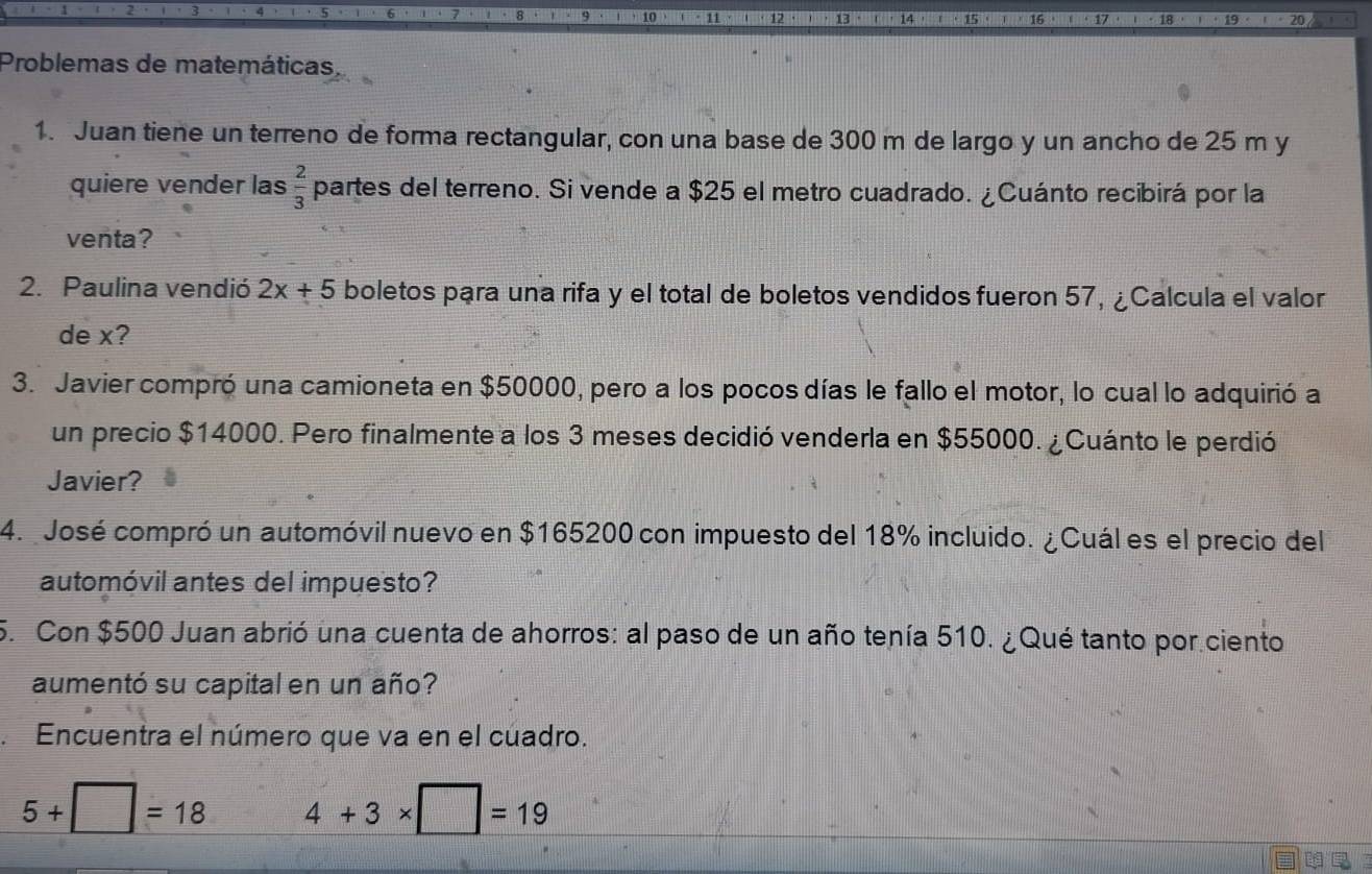 Problemas de matemáticas. 
1. Juan tiene un terreno de forma rectangular, con una base de 300 m de largo y un ancho de 25 m y 
quiere vender las  2/3  partes del terreno. Si vende a $25 el metro cuadrado. ¿Cuánto recibirá por la 
venta? 
2. Paulina vendió 2x+5 boletos para una rifa y el total de boletos vendidos fueron 57, ¿Calcula el valor 
de x? 
3. Javier compró una camioneta en $50000, pero a los pocos días le fallo el motor, lo cual lo adquirió a 
un precio $14000. Pero finalmente a los 3 meses decidió venderla en $55000. ¿Cuánto le perdió 
Javier? 
4. José compró un automóvil nuevo en $165200 con impuesto del 18% incluido. ¿Cuál es el precio del 
automóvil antes del impuesto? 
5. Con $500 Juan abrió una cuenta de ahorros: al paso de un año tenía 510. ¿Qué tanto por ciento 
aumentó su capital en un año? 
a Encuentra el número que va en el cúadro.
5+□ =18 4+3* □ =19