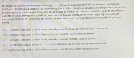 Un paciente de 26 años es llevado por sus amigos a urgencias. Se encuentra eufórico, verborrágico, con lenguaje
farfullante, dificultad para coordinar los movimientos, aliento etílico y tendencia al sueño. Los amigos le comentan que
lo trajeron porque, al salir de una fiesta, tuvo dos episodios de vómitos y lo notan somnoliento. Luego de estabilizar al
paciente en la sala de urgencias y verificar que evoluciona favorablemente, usted visualiza que el joven recibió la
vacuna contra COVID-19, Covishield, ese mismo día. En este escenario y con la información disponible al momento,
decide
a. Notificar el caso como un ESAVI Grave, ya que el paciente fue ingresado en urgencias para observación
b. Nosificar el casó como un ESAVI No grave, porque el paciente evolucionó favorablemente
c. Nosificar el caso como un ESAVI Grave, ya que el evento puso en riesgo la vida del paciente
d. No notificar el caso, ya que se trató de un evento intencional que no cumple con la definición de ESAVI
e. Notificar el caso como un ESAVI No Grave, ya que el paciente no presentó secuelas del evento