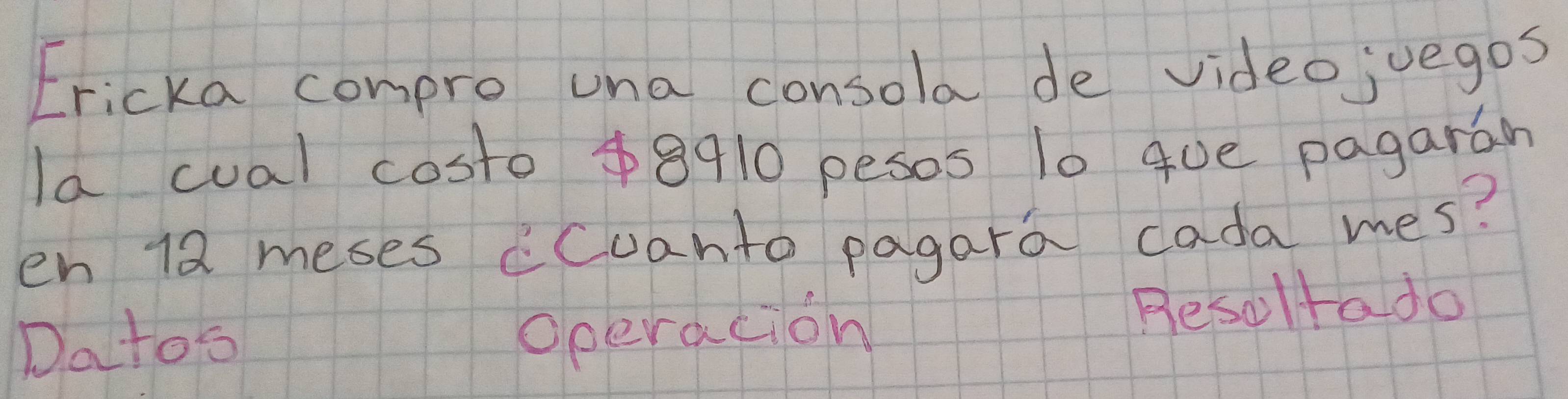 Ericka compro una consola de videojuegos 
la cual costo 48910 pesos 10 gue pagarán 
en 12 meses cCuanto pagara cada mes? 
Datos Resoltado 
operacion