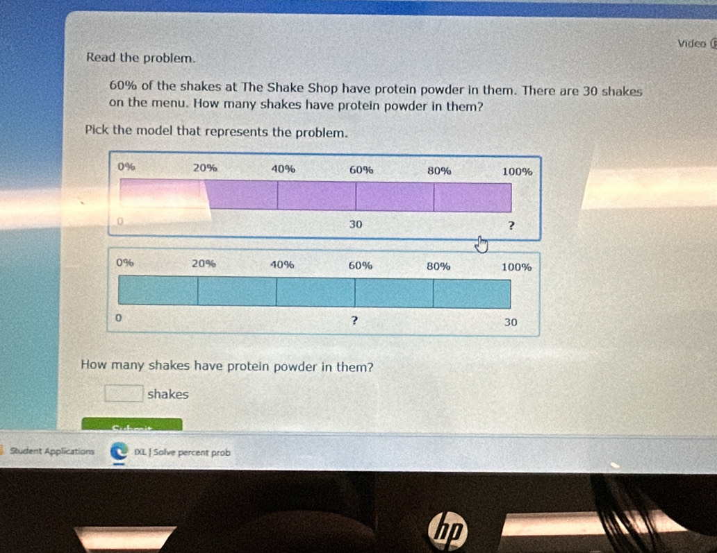 Video 
Read the problem.
60% of the shakes at The Shake Shop have protein powder in them. There are 30 shakes 
on the menu. How many shakes have protein powder in them? 
Pick the model that represents the problem. 
How many shakes have protein powder in them? 
shakes 
Student Applications IXL | Solve percent prob