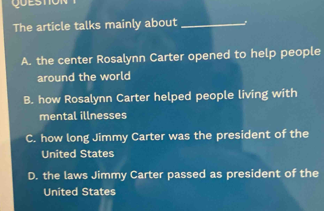 QUESTION
The article talks mainly about_
:
A. the center Rosalynn Carter opened to help people
around the world
B. how Rosalynn Carter helped people living with
mental illnesses
C. how long Jimmy Carter was the president of the
United States
D. the laws Jimmy Carter passed as president of the
United States