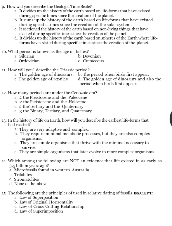 How will you describe the Geologic Time Scale?
a. It divides up the history of the earth based on life-forms that have existed
during specific times since the creation of the planet.
b. It sums up the history of the earth based on life-forms that have existed
during specific times since the creation of the solar system.
c. It sectioned the history of the earth based on non-living things that have
existed during specific times since the creation of the planet.
d. It divides up the history of the earth based on spheres of the Earth where life-
forms have existed during specific times since the creation of the planet.
10. What period is known as the age of fishes?
a. Silurian b. Devonian
c. Ordovician d. Cretaceous
11. How will you` describe the Triassic period?
a. The golden age of dinosaurs. b. The period when birds first appear.
c. The golden age of reptiles. d. The golden age of dinosaurs and also the
period when birds first appear.
12. How many periods are under the Cenozoic era?
a. 2 the Pleistocene and the Paleocene
b. 2 the Pleistocene and the Holocene
c. 2 the Tertiary and the Quaternary
d. 3 the Binary, Tertiary, and Quaternary
13. In the history of life on Earth, how will you describe the earliest life-forms that
had existed?
a. They are very adaptive and complex.
b. They require minimal metabolic processes, but they are also complex
organisms.
c. They are simple organisms that thrive with the minimal necessary to
survive.
d. They are simple organisms that later evolve to more complex organisms.
14. Which among the following are NOT an evidence that life existed in as early as
3.5 billion years ago?
a. Microfossils found in western Australia
b. Trilobites
c. Stromatolites
d. None of the above
15. The following are the principles of used in relative dating of fossils EXCEPT:
a. Law of Superposition
b. Law of Original Horizontality
c. Law of Cross-Cutting Relationship
d. Law of Superimposition