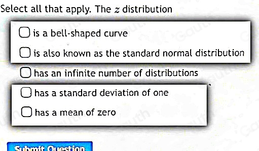 Select all that apply. The zdistribution 
is a bell-shaped curve 
is also known as the standard normal distribution . 
has an infinite number of distributions . 
has a standard deviation of one 
has a mean of zero 
Submit Quastian