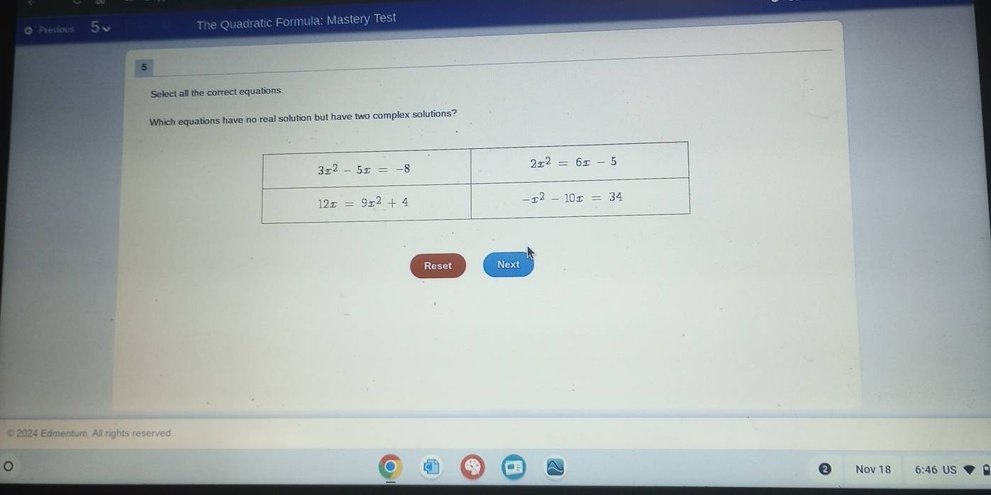 Previous The Quadratic Formula: Mastery Test
5
Select all the correct equations.
Which equations have no real solution but have two complex solutions?
Reset Next
© 2024 Edmentum. All rights reserved.
Nov 18 6:46 US