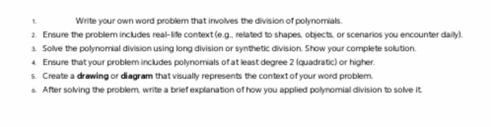 Write your own word problem that involves the division of polynomials. 
2. Ensure the problem includes real-life context (e.g., related to shapes, objects, or scenarios you encounter daily). 
3. Solve the polynomial division using long division or synthetic division. Show your complete solution. 
4. Ensure that your problem includes polynomials of at least degree 2 (quadratic) or higher. 
s. Create a drawing or diagram that visually represents the context of your word problem. 
6. After solving the problem, write a brief explanation of how you applied polynomial division to solve it.