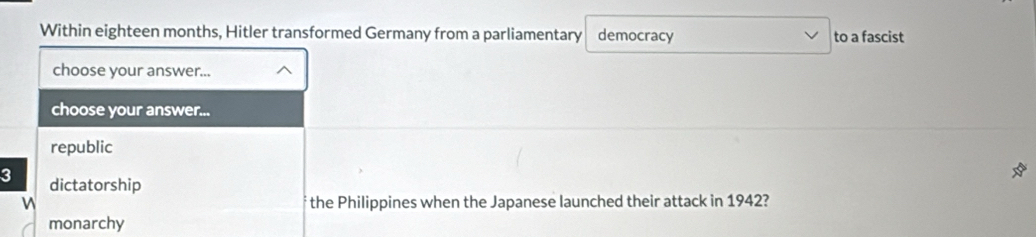 Within eighteen months, Hitler transformed Germany from a parliamentary democracy to a fascist
choose your answer...
choose your answer...
republic
3 dictatorship
the Philippines when the Japanese launched their attack in 1942?
monarchy