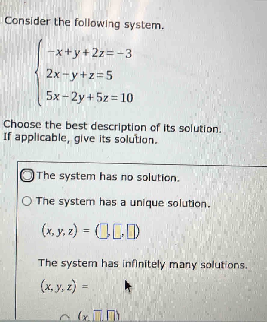 Consider the following system.
beginarrayl -x+y+2z=-3 2x-y+z=5 5x-2y+5z=10endarray.
Choose the best description of its solution.
If applicable, give its solution.
The system has no solution.
The system has a unique solution.
(x,y,z)=(□ ,□ ,□ )
The system has infinitely many solutions.
(x,y,z)=
(x□ ,□ )