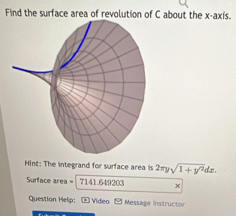 Find the surface area of revolution of C about the x-axis. 
Hint: The integrand for surface area is 2π ysqrt(1+y'^2)dx. 
Surface area = 7141.64 9203
× 
Question Help: - Video - Message instructor