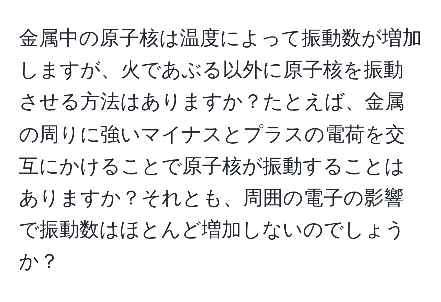 金属中の原子核は温度によって振動数が増加しますが、火であぶる以外に原子核を振動させる方法はありますか？たとえば、金属の周りに強いマイナスとプラスの電荷を交互にかけることで原子核が振動することはありますか？それとも、周囲の電子の影響で振動数はほとんど増加しないのでしょうか？