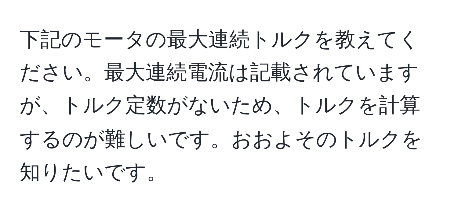 下記のモータの最大連続トルクを教えてください。最大連続電流は記載されていますが、トルク定数がないため、トルクを計算するのが難しいです。おおよそのトルクを知りたいです。