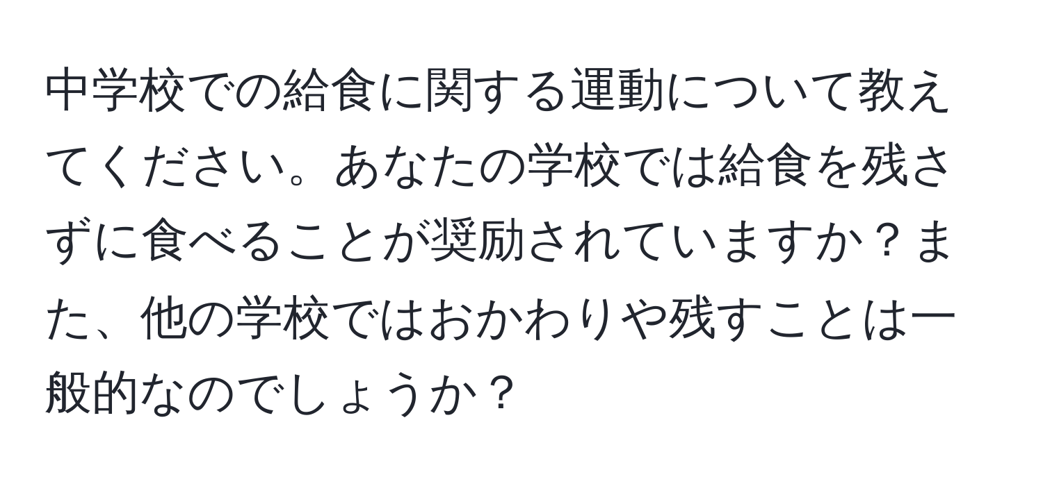 中学校での給食に関する運動について教えてください。あなたの学校では給食を残さずに食べることが奨励されていますか？また、他の学校ではおかわりや残すことは一般的なのでしょうか？