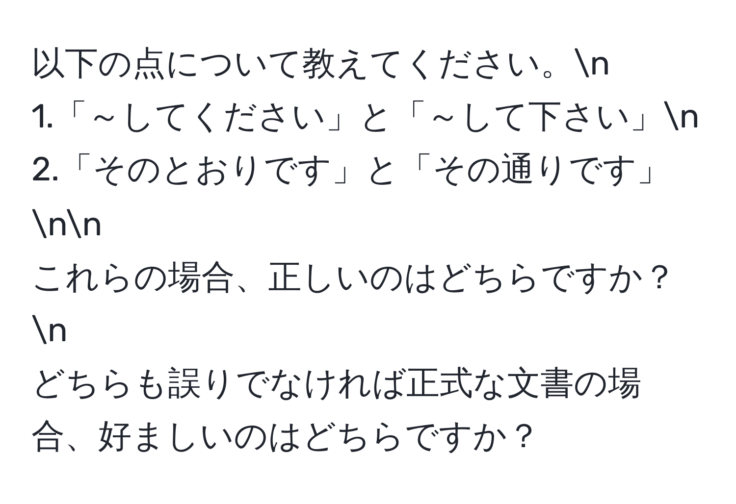 以下の点について教えてください。n
1.「～してください」と「～して下さい」n
2.「そのとおりです」と「その通りです」nn
これらの場合、正しいのはどちらですか？n
どちらも誤りでなければ正式な文書の場合、好ましいのはどちらですか？