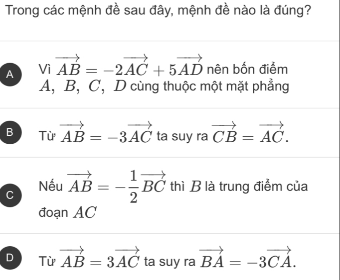 Trong các mệnh đề sau đây, mệnh đề nào là đúng?
A Vivector AB=-2vector AC+5vector AD nên bốn điểm
A, B, C, D cùng thuộc một mặt phẳng
B Từ vector AB=-3vector AC ta suy ra vector CB=vector AC.
Nếu
C vector AB=- 1/2 vector BC thì B là trung điểm của
đoạn AC
D Từ vector AB=3vector AC ta suy ra vector BA=-3vector CA.