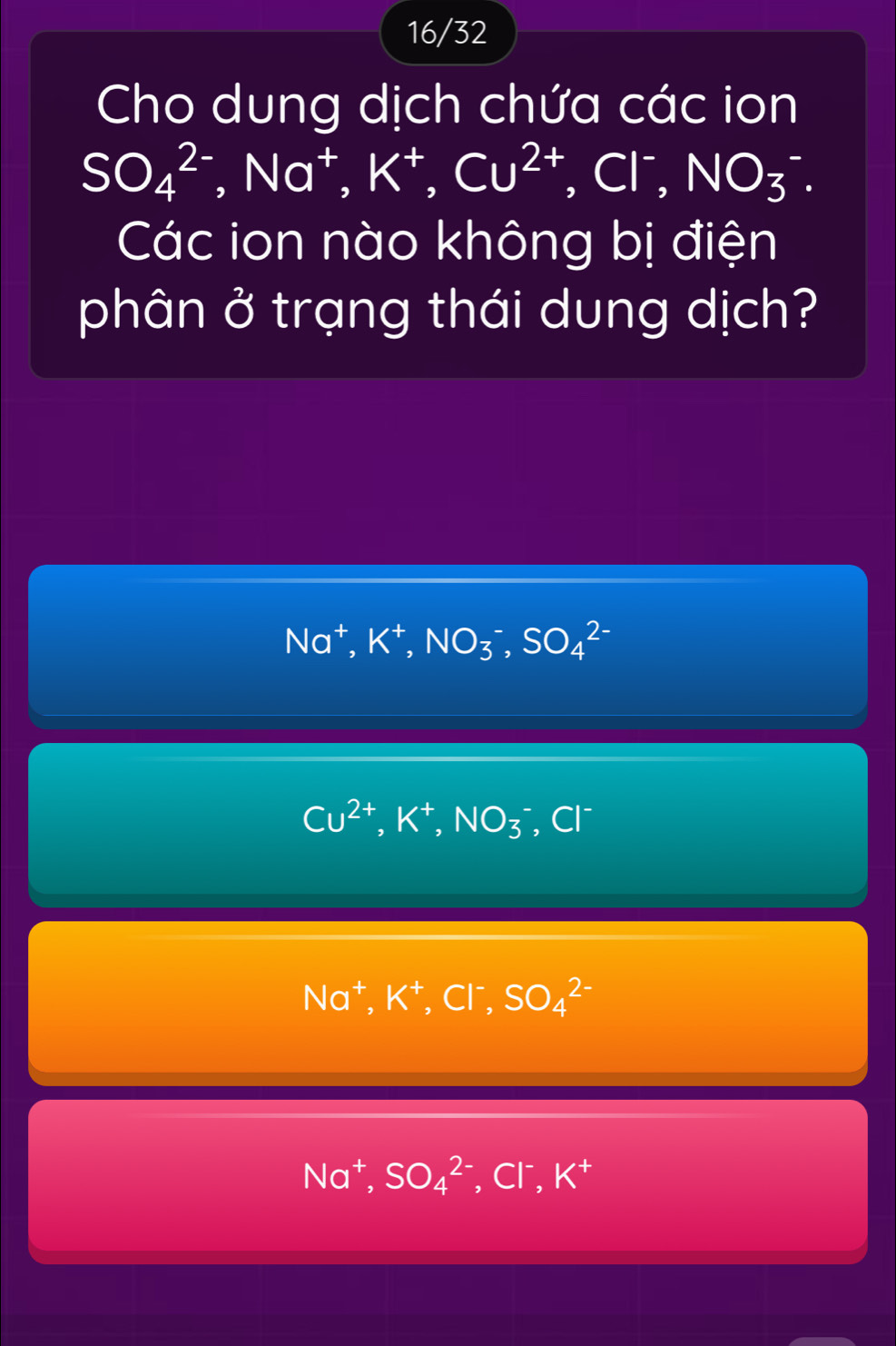 16/32
Cho dung dịch chứa các ion
SO_4^((2-), Na^+), K^+, Cu^(2+), Cl^-, NO_3^(-. 
Các ion nào không bị điện
phân ở trạng thái dung dịch?
Na^+), K^+, NO_3^(-, SO_4^(2-)
Cu^2+), K^+, NO_3^(-, Cl^-)
Na^+, K^+, Cl^-, SO_4^((2-)
Na^+), SO_4^((2-), Cl^-), K^+