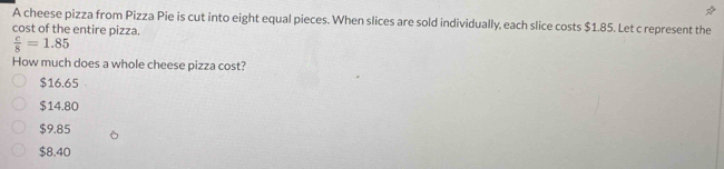 A cheese pizza from Pizza Pie is cut into eight equal pieces. When slices are sold individually, each slice costs $1.85. Let c represent the
cost of the entire pizza.
 c/8 =1.85
How much does a whole cheese pizza cost?
$16.65
$14.80
$9.85
$8.40