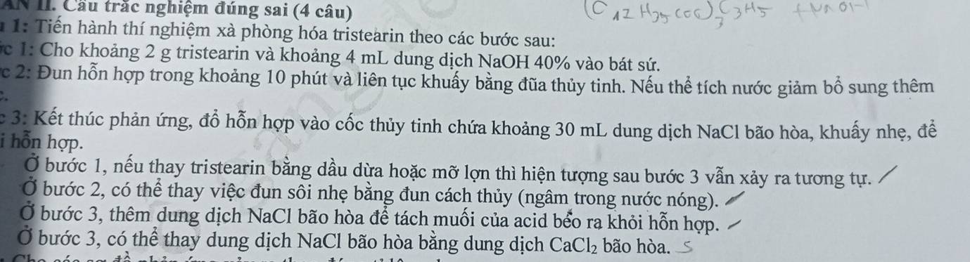 AN II. Cầu trắc nghiệm đúng sai (4 câu) 
* 1: Tiến hành thí nghiệm xà phòng hóa tristearin theo các bước sau: 
c 1: Cho khoảng 2 g tristearin và khoảng 4 mL dung dịch NaOH 40% vào bát sứ. 
c 2: Đun hỗn hợp trong khoảng 10 phút và liên tục khuẩy bằng đũa thủy tinh. Nếu thể tích nước giảm bổ sung thêm 
c 3: Kết thúc phản ứng, đổ hỗn hợp vào cốc thủy tinh chứa khoảng 30 mL dung dịch NaCl bão hòa, khuấy nhẹ, để 
i hỗn hợp. 
I bước 1, nếu thay tristearin bằng dầu dừa hoặc mỡ lợn thì hiện tượng sau bước 3 vẫn xảy ra tương tự. 
bước 2, có thể thay việc đun sôi nhẹ bằng đun cách thủy (ngâm trong nước nóng). 
Ở bước 3, thêm dung dịch NaCl bão hòa để tách muối của acid bểo ra khỏi hỗn hợp. 
Ở bước 3, có thể thay dung dịch NaCl bão hòa bằng dung dịch CaCl_2 bão hòa.