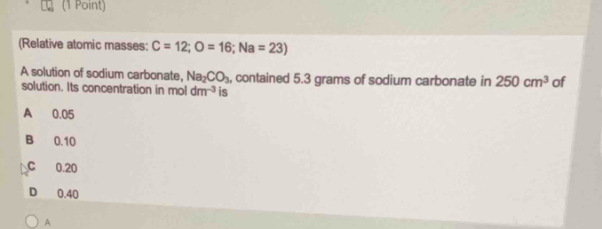 (Relative atomic masses: C=12; O=16; Na=23)
A solution of sodium carbonate, Na_2CO_3 , contained 5.3 grams of sodium carbonate in 250cm^3 of
solution. Its concentration in mol dm^(-3) is
A 0.05
B 0.10
C 0.20
D 0.40
A