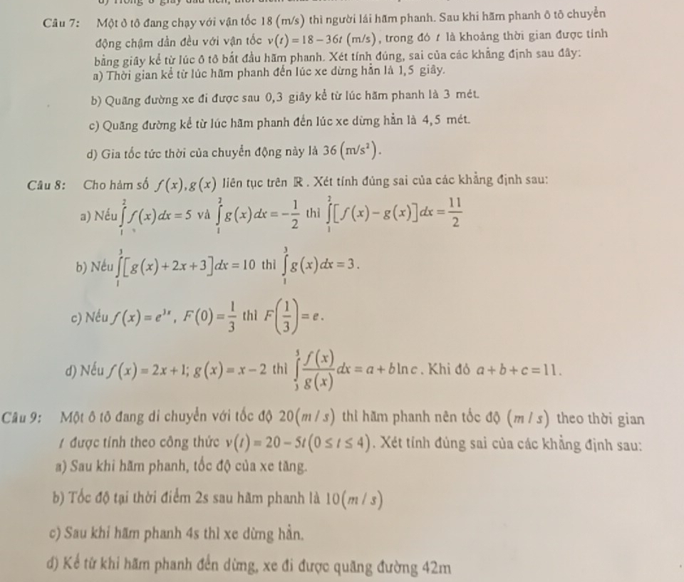 Một đ tô đang chạy với vận tốc 18 (m/s) thì người lái hãm phanh. Sau khi hãm phanh ô tô chuyển
động chậm đần đều với vận tốc v(t)=18-36t (m/s), trong đó t là khoảng thời gian được tính
bằng giây kể từ lúc ô tô bắt đầu hãm phanh. Xét tính đúng, sai của các khẳng định sau đây:
a) Thời gian kể từ lúc hữm phanh đến lúc xe dừng hẳn là 1,5 giây.
b) Quãng đường xe đi được sau 0,3 giây kể từ lúc hãm phanh là 3 mét.
c) Quang đường kể từ lúc hãm phanh đến lúc xe dừng hằn là 4, 5 mét.
d) Gia tốc tức thời của chuyển động này là 36(m/s^2).
Câu 8: Cho hàm số f(x),g(x) liên tục trên R . Xét tính đùng sai của các khẳng định sau:
a) Nếu ∈tlimits _1^(2f(x)dx=5 và ∈tlimits _1^2g(x)dx=-frac 1)2 thì ∈tlimits _1^(2[f(x)-g(x)]dx=frac 11)2
b) Nếu ∈tlimits _1^(3[g(x)+2x+3]dx=10 thì ∈tlimits _1^3g(x)dx=3.
c) Nều f(x)=e^3x),F(0)= 1/3  thì F( 1/3 )=e.
d) Nếu f(x)=2x+1;g(x)=x-2 thì ∈tlimits _3^(5frac f(x))g(x)dx=a+bln c. Khi đỏ a+b+c=11.
Câu 9: Một ô tô đang di chuyển với tốc độ 20(m / s) thì hãm phanh nên tốc độ (m / s) theo thời gian
1 được tính theo công thức v(t)=20-5t(0≤ t≤ 4). Xét tính đủng sai của các khẳng định sau:
a) Sau khi hãm phanh, tốc độ của xe tăng.
b) Tốc độ tại thời điểm 2s sau hãm phanh là 10(m / s)
c) Sau khi hãm phanh 4s thì xe dừng hần.
d) Kể từ khi hãm phanh đến dừng, xe đi được quãng đường 42m