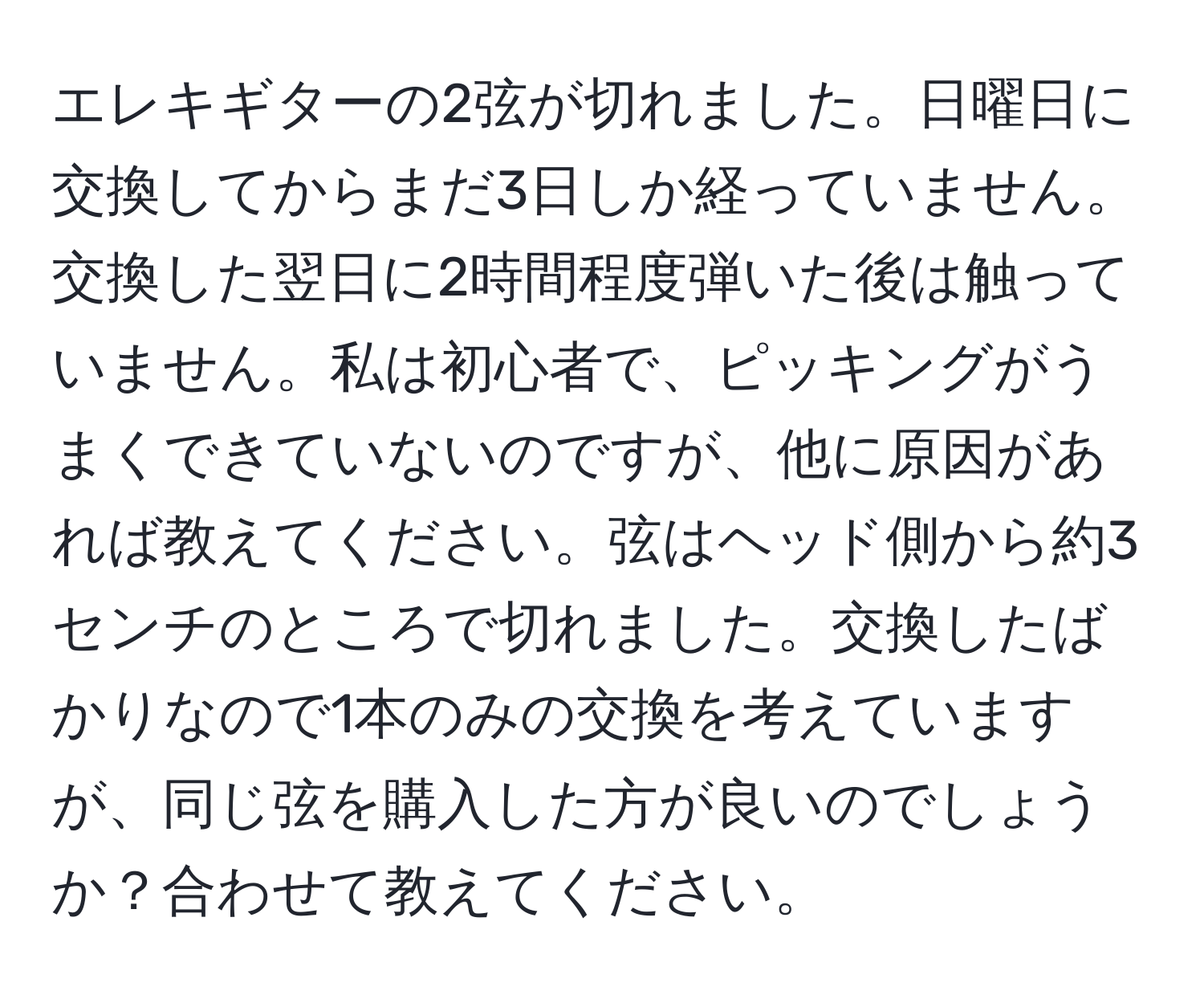 エレキギターの2弦が切れました。日曜日に交換してからまだ3日しか経っていません。交換した翌日に2時間程度弾いた後は触っていません。私は初心者で、ピッキングがうまくできていないのですが、他に原因があれば教えてください。弦はヘッド側から約3センチのところで切れました。交換したばかりなので1本のみの交換を考えていますが、同じ弦を購入した方が良いのでしょうか？合わせて教えてください。