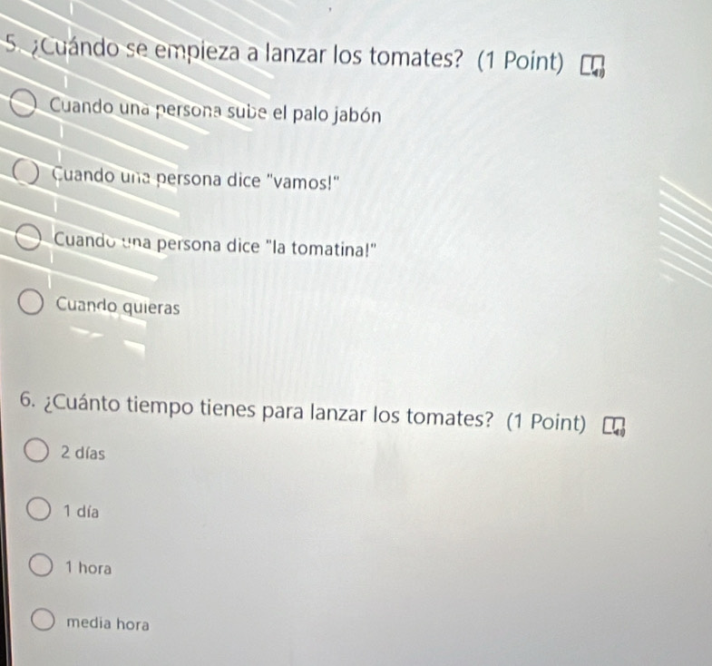 Cuándo se empieza a lanzar los tomates? (1 Point)
Cuando una persona sube el palo jabón
Cuando una persona dice "vamos!"
Cuando una persona dice "la tomatina!"
Cuando quieras
6. ¿Cuánto tiempo tienes para lanzar los tomates? (1 Point)
2 días
1 día
1 hora
media hora