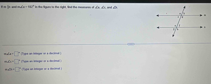 lf m |n and m∠ e=102° in the figure to the right, find the measures of ∠ a, ∠ c and ∠ h
m∠ a=□° (Type an integer or a decimal.)
m∠ c=□° (Type an integer or a decimal.)
m∠ h=□° (Type an integer or a decimal.)