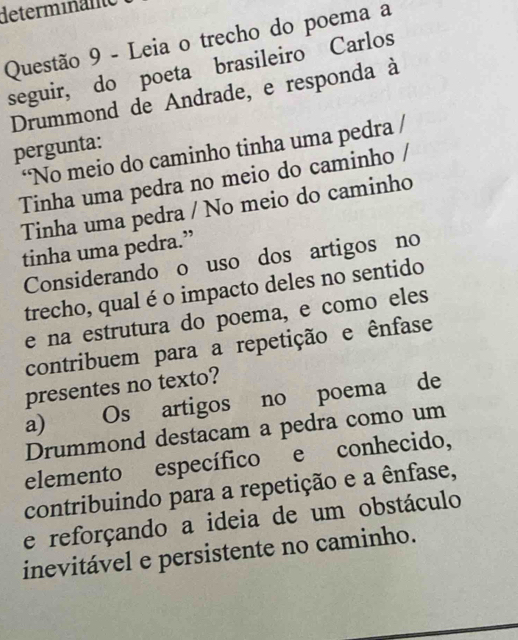 determinänte
Questão 9 - Leia o trecho do poema a
seguir, do poeta brasileiro Carlos
Drummond de Andrade, e responda à
pergunta:
“No meio do caminho tinha uma pedra /
Tinha uma pedra no meio do caminho /
Tinha uma pedra / No meio do caminho
tinha uma pedra.”
Considerando o uso dos artigos no
trecho, qual é o impacto deles no sentido
e na estrutura do poema, e como eles
contribuem para a repetição e ênfase
presentes no texto?
a) Os artigos no poema de
Drummond destacam a pedra como um
elemento específico e conhecido,
contribuindo para a repetição e a ênfase,
e reforçando a ideia de um obstáculo
inevitável e persistente no caminho.