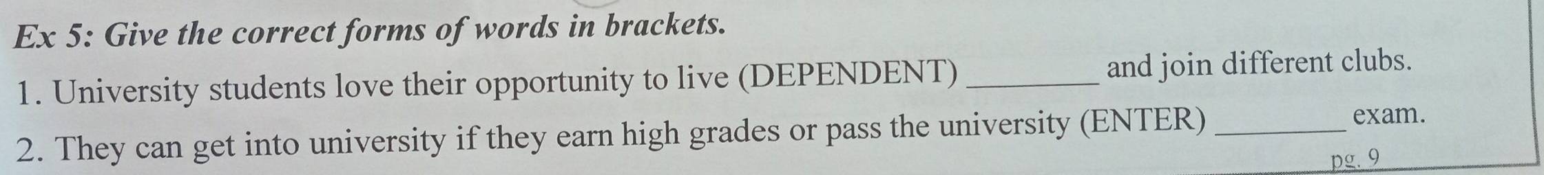 Ex 5: Give the correct forms of words in brackets. 
1. University students love their opportunity to live (DEPENDENT) _and join different clubs. 
2. They can get into university if they earn high grades or pass the university (ENTER) _exam. 
pg. 9