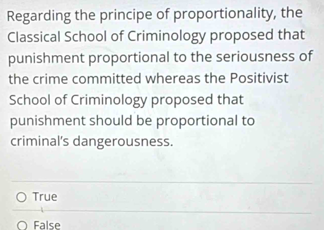 Regarding the principe of proportionality, the
Classical School of Criminology proposed that
punishment proportional to the seriousness of
the crime committed whereas the Positivist
School of Criminology proposed that
punishment should be proportional to
criminal's dangerousness.
True
False