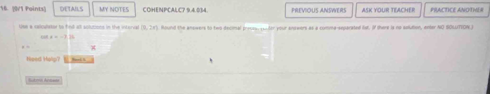 DETAILS MY NOTES COHENPCALC7 9.4.034. PREVIOUS ANSWERS ASK YOUR TEACHER PRACTICE ANOTHER 
Use a calculator to find all solutions in the interval (0,2π ) Round the answers to two decimal precssr (enter your answers as a comma-separated list. If there is no solution, enter NO SOLUTION.) 
cot x=-7.26
x=
Need Help? Raed l 
Sutma Antwer